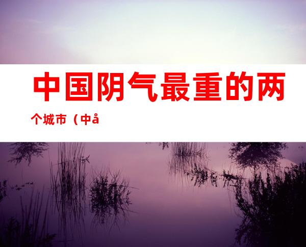 中国阴气最重的两个城市（中国大陆阴气最重的两个城市）