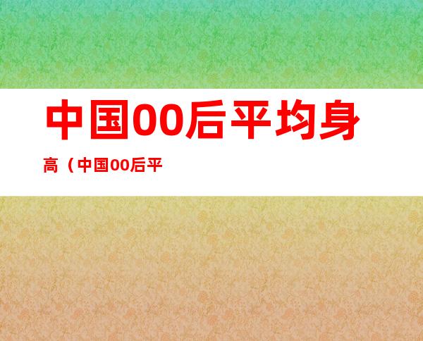 中国00后平均身高(中国00后平均身高世界排名)