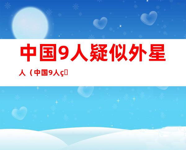 中国9人疑似外星人(中国9人疑似外星人证据)