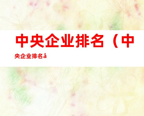 中央企业排名(中央企业排名副部级)