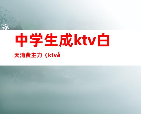 中学生成ktv白天消费主力(ktv必点歌曲学生)