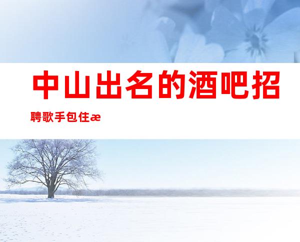 中山出名的酒吧招聘歌手/包住/报销车票/抓紧联系我们吧