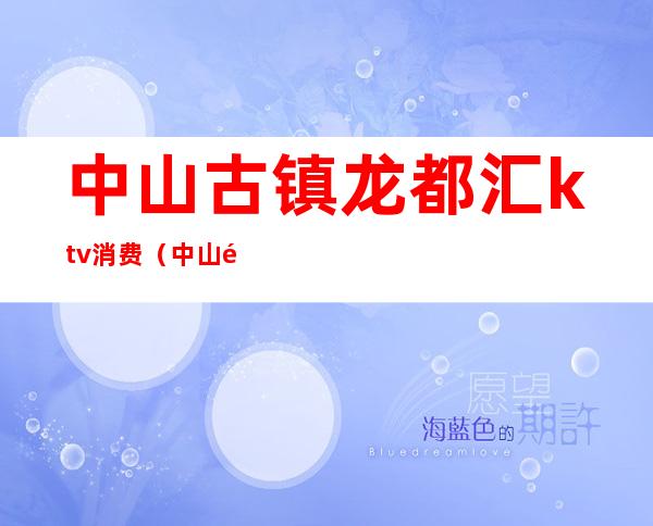 中山古镇龙都汇ktv消费(中山龙都ktv会所怎么样)