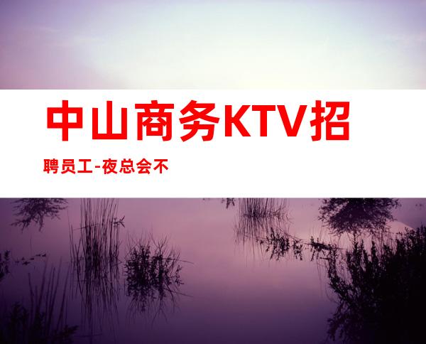 中山商务KTV招聘员工-夜总会不谈梦想只谈