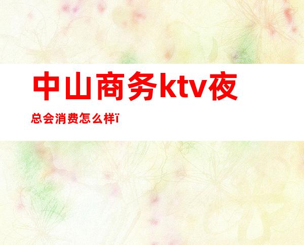 中山商务ktv夜总会消费怎么样(中山区ktv有哪些)