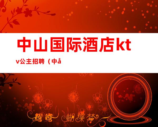 中山国际酒店ktv公主招聘(中山国际公馆ktv招聘)