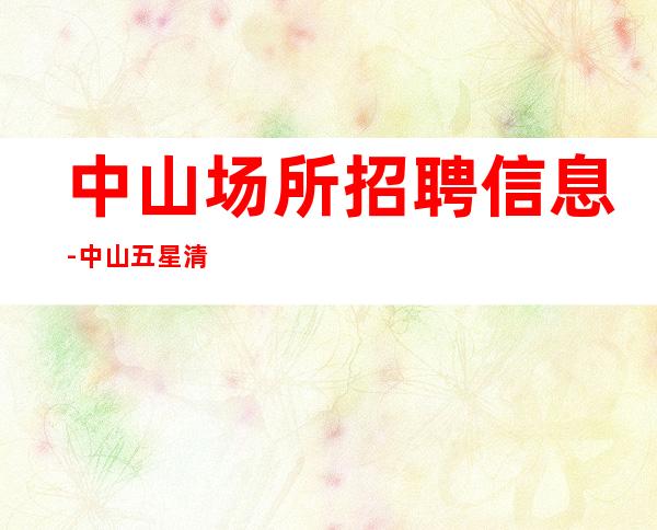 中山场所招聘信息-中山五星清吧招聘自己业务稳定很好上班
