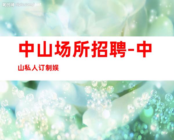 中山场所招聘-中山私人订制娱乐会所诚聘服务员无押金管理费