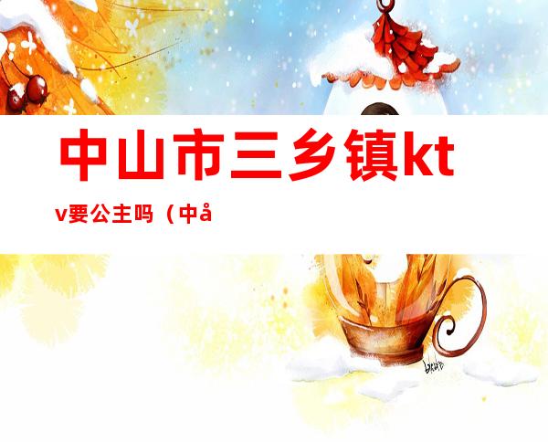 中山市三乡镇ktv要公主吗(中山三乡ktv招聘佳丽)