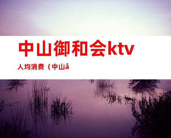 中山御和会ktv人均消费(中山哪些高档ktv)