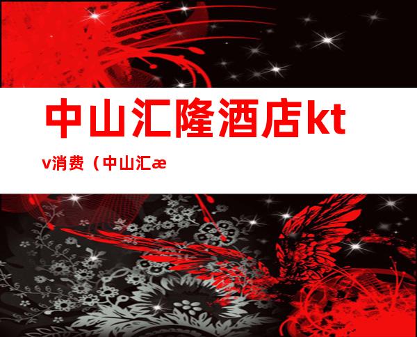 中山汇隆酒店ktv消费（中山汇泉酒店ktv正规吗）