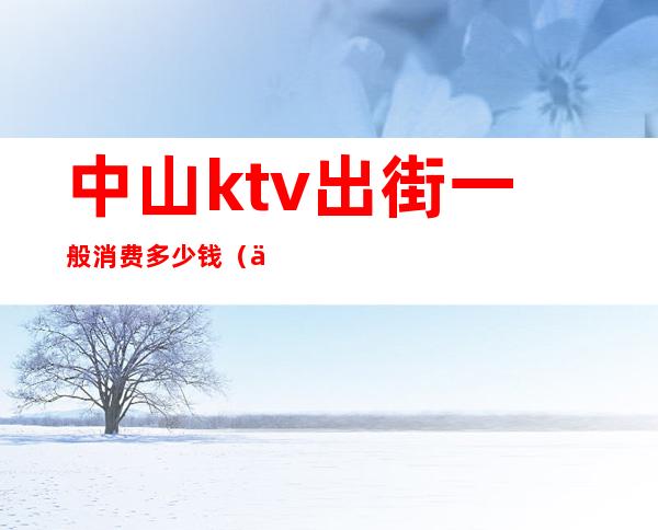 中山ktv出街一般消费多少钱(中山ktv小费一般给多少)
