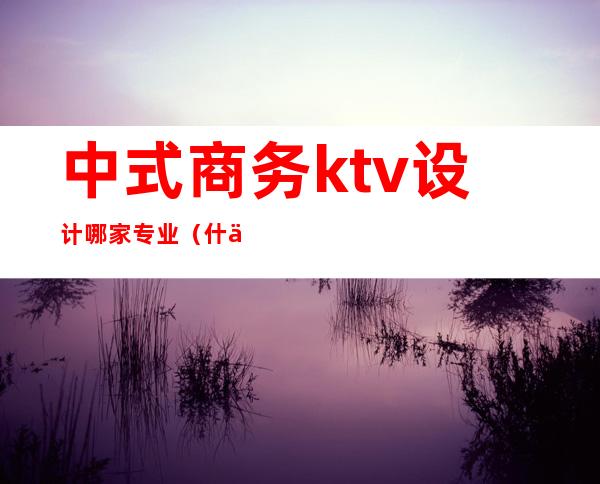 中式商务ktv设计哪家专业(什么是商务式KTV)