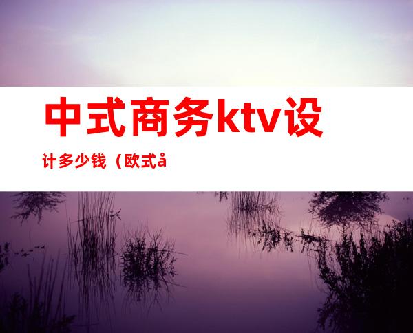 中式商务ktv设计多少钱(欧式商务ktv设计)