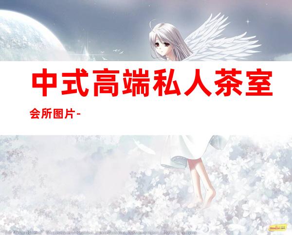 中式高端私人茶室会所图片-﻿打造私人茶室 贵族范与你同在