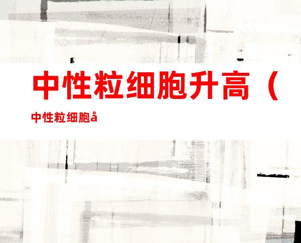中性粒细胞升高（中性粒细胞升高是细菌感染还是病毒感染）