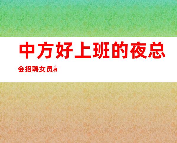 中方好上班的夜总会招聘女员工,客人很能喝酒吗,急缺服务员