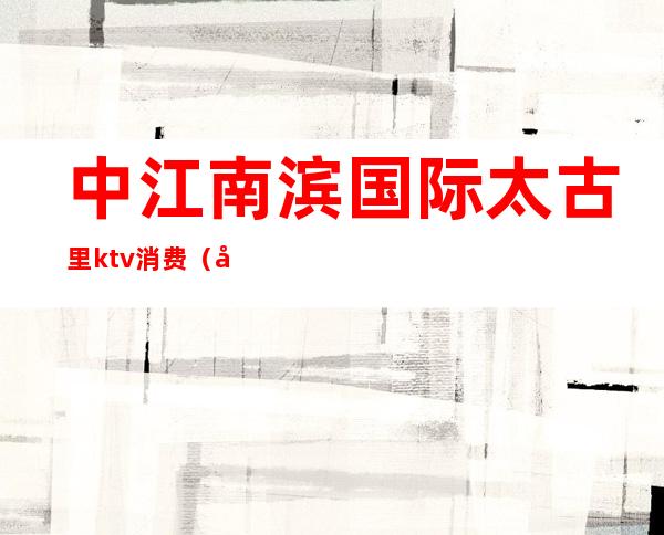 中江南滨国际太古里ktv消费(太古里附近的ktv)