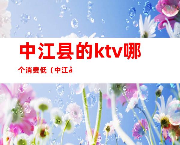 中江县的ktv哪个消费低(中江县的ktv哪个消费低点)