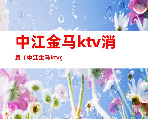 中江金马ktv消费(中江金马ktv电话)