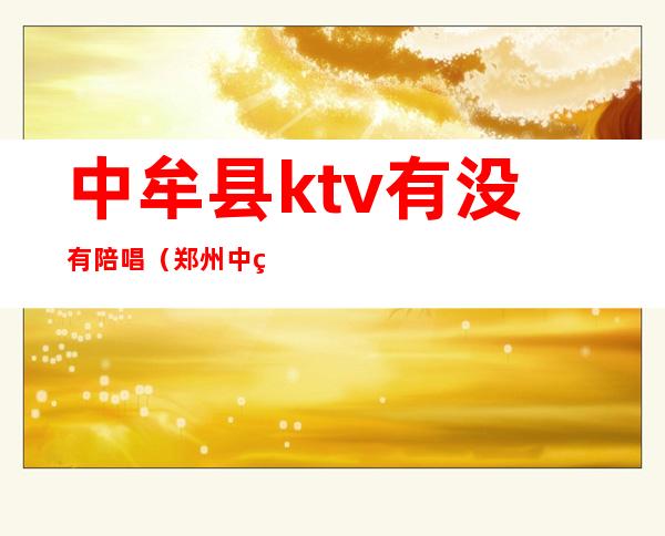 中牟县ktv有没有陪唱(郑州中牟KTV陪唱多少钱一个)