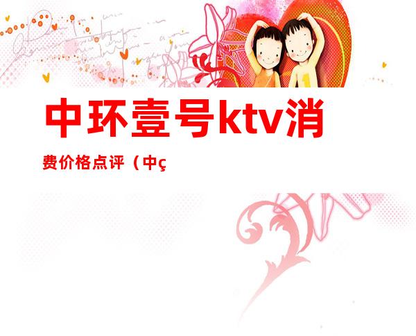 中环壹号ktv消费价格点评(中环ktv电话号码)