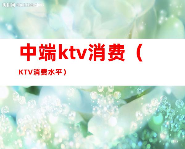 中端ktv消费(KTV消费水平)