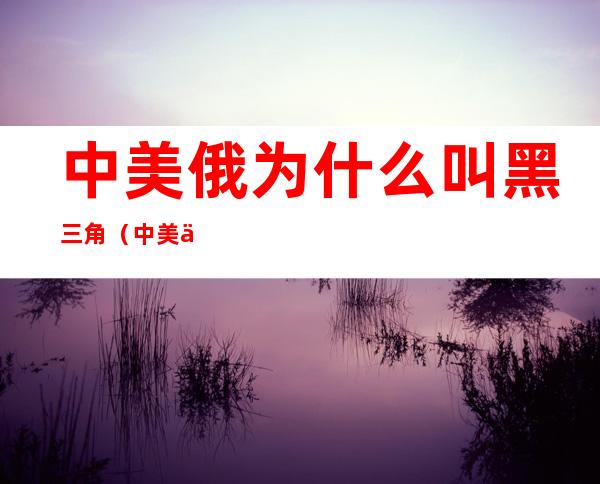 中美俄为什么叫黑三角(中美俄为什么叫黑三角三)
