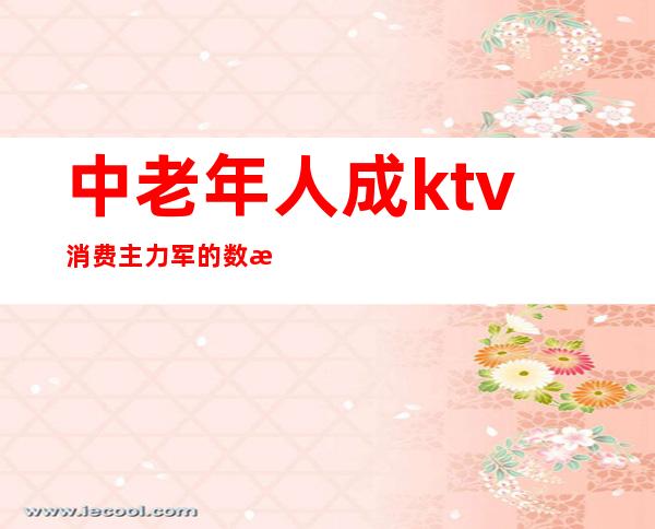 中老年人成ktv消费主力军的数据(ktv已经是老年人的天下)