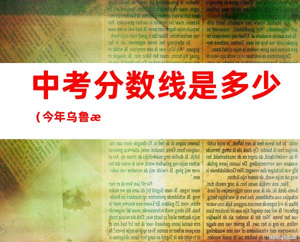 中考分数线是多少(今年乌鲁木齐中考分数线是多少)