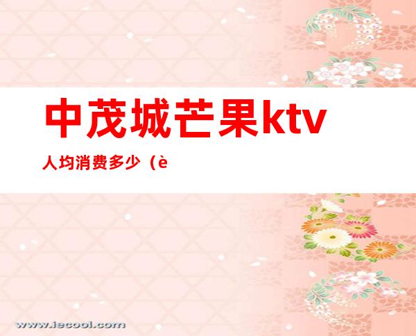 中茂城芒果ktv人均消费多少(芒果ktv下午场价格)