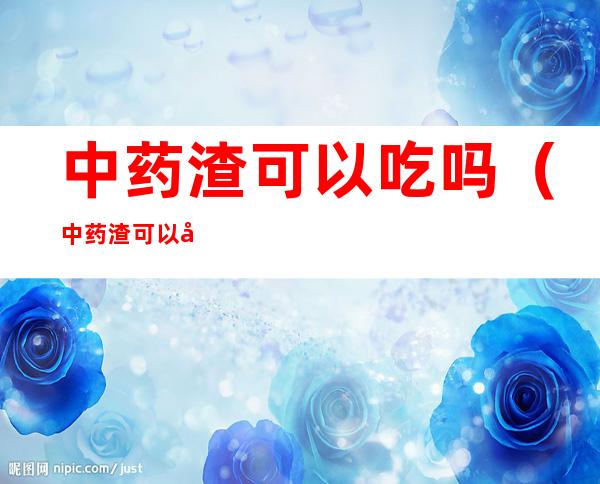 中药渣可以吃吗（中药渣可以喝下去吗）