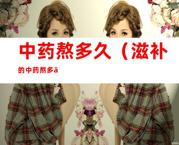 中药熬多久(滋补的中药熬多久)
