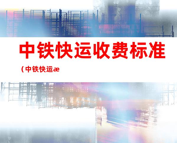 中铁快运收费标准(中铁快运收费标准查询系统)