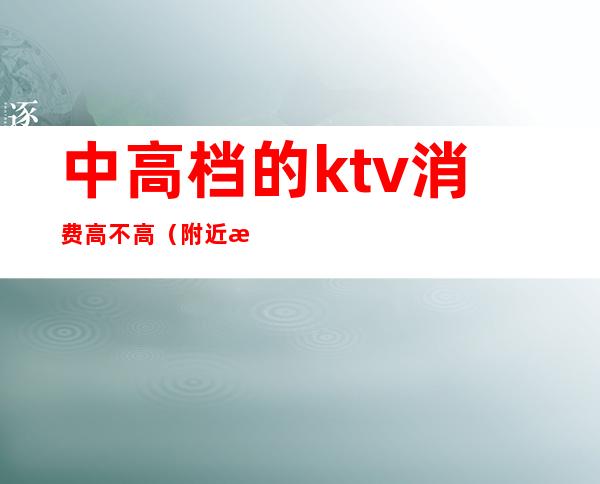 中高档的ktv消费高不高(附近消费最低的ktv)