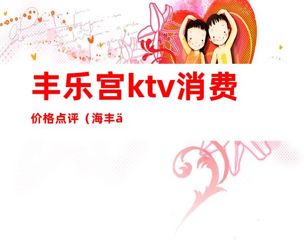 丰乐宫ktv消费价格点评（海丰世纪皇宫KTV消费怎么样）