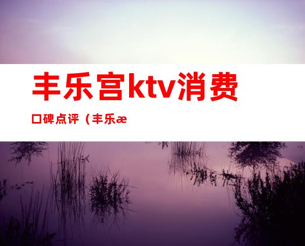 丰乐宫ktv消费口碑点评(丰乐歌舞厅)