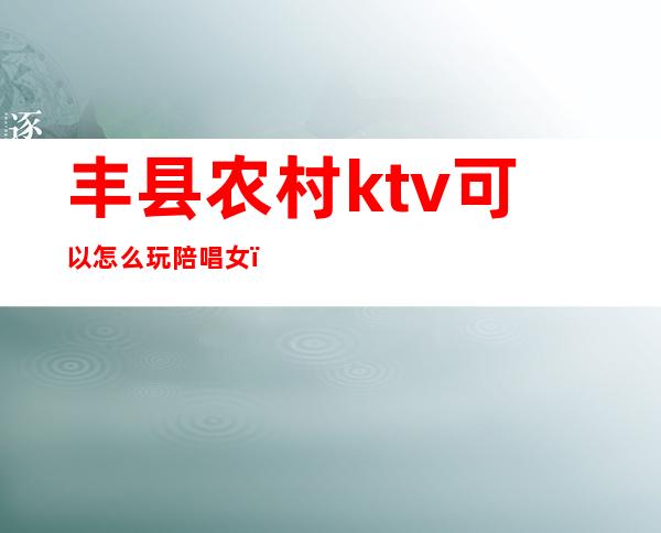 丰县农村ktv可以怎么玩陪唱女(丰镇ktv哪家有陪唱的)