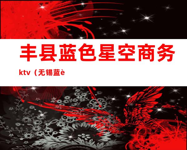 丰县蓝色星空商务ktv(无锡蓝色星空商务ktv怎么样)
