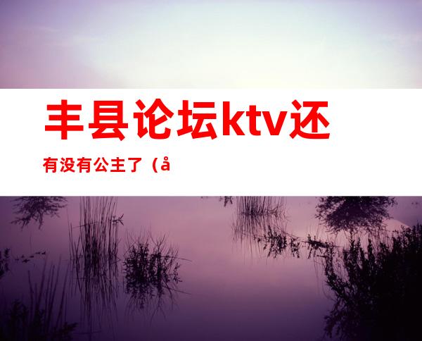 丰县论坛ktv还有没有公主了（大丰ktv公主）