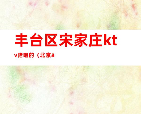 丰台区宋家庄ktv陪唱的（北京丰台区有陪唱的KTV）