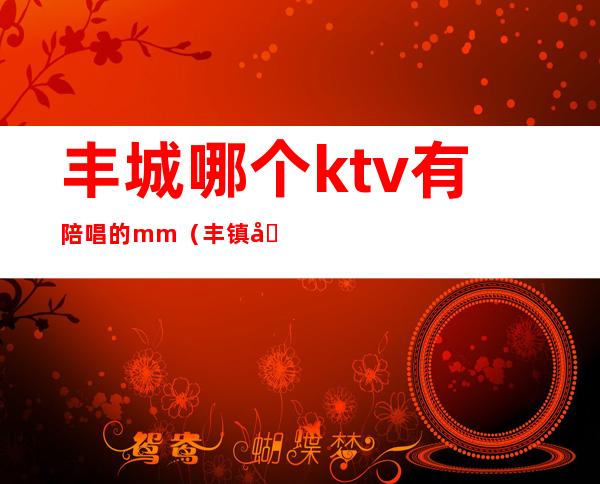 丰城哪个ktv有陪唱的mm(丰镇哪个ktv有陪唱)