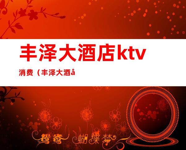 丰泽大酒店ktv消费（丰泽大酒店ktv消费多少）