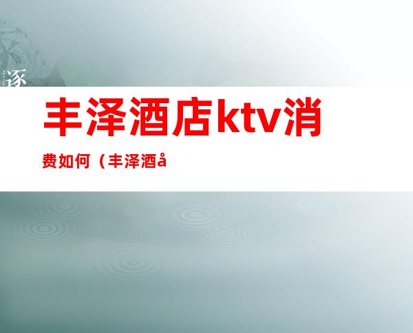 丰泽酒店ktv消费如何(丰泽酒店ktv消费如何算)