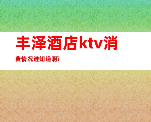 丰泽酒店ktv消费情况谁知道啊(泉州丰泽大酒店ktv消费)