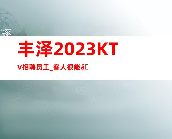 丰泽2023KTV招聘员工_客人很能喝酒吗_现在是旺季