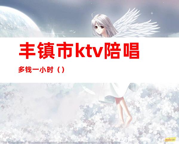 丰镇市ktv陪唱多钱一小时()