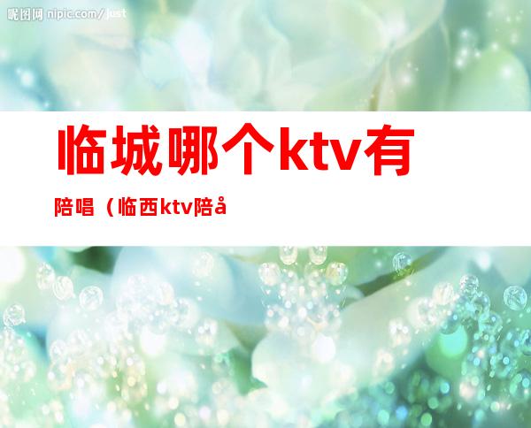 临城哪个ktv有陪唱(临西ktv陪唱)