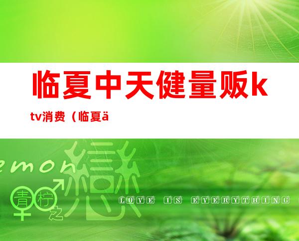 临夏中天健量贩ktv消费（临夏中天健量贩ktv消费高吗）