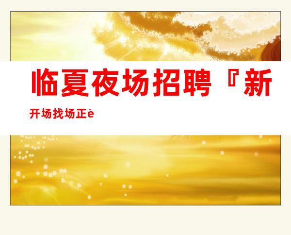 临夏夜场招聘『新开场找场正规合法』